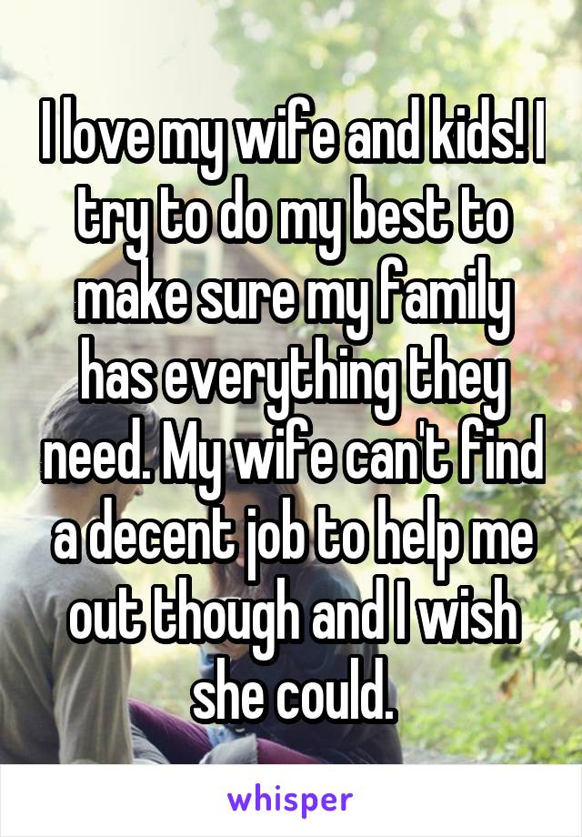 I love my wife and kids! I try to do my best to make sure my family has everything they need. My wife can't find a decent job to help me out though and I wish she could.