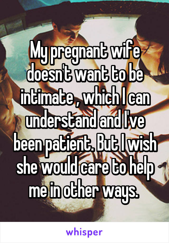 My pregnant wife doesn't want to be intimate , which I can understand and I've been patient. But I wish she would care to help me in other ways. 