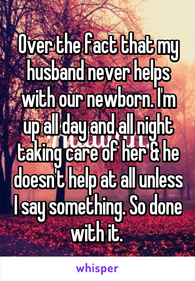 Over the fact that my husband never helps with our newborn. I'm up all day and all night taking care of her & he doesn't help at all unless I say something. So done with it. 