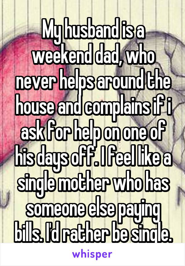 My husband is a weekend dad, who never helps around the house and complains if i ask for help on one of his days off. I feel like a single mother who has someone else paying bills. I'd rather be single.
