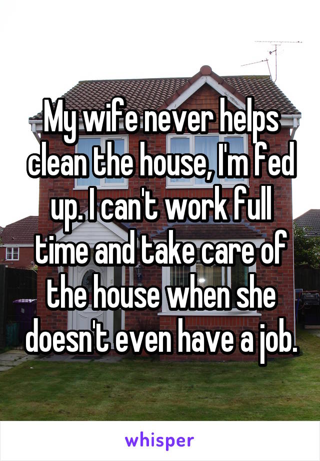 My wife never helps clean the house, I'm fed up. I can't work full time and take care of the house when she doesn't even have a job.