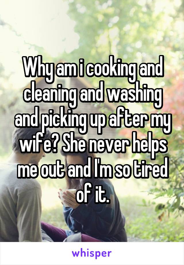 Why am i cooking and cleaning and washing and picking up after my wife? She never helps me out and I'm so tired of it.