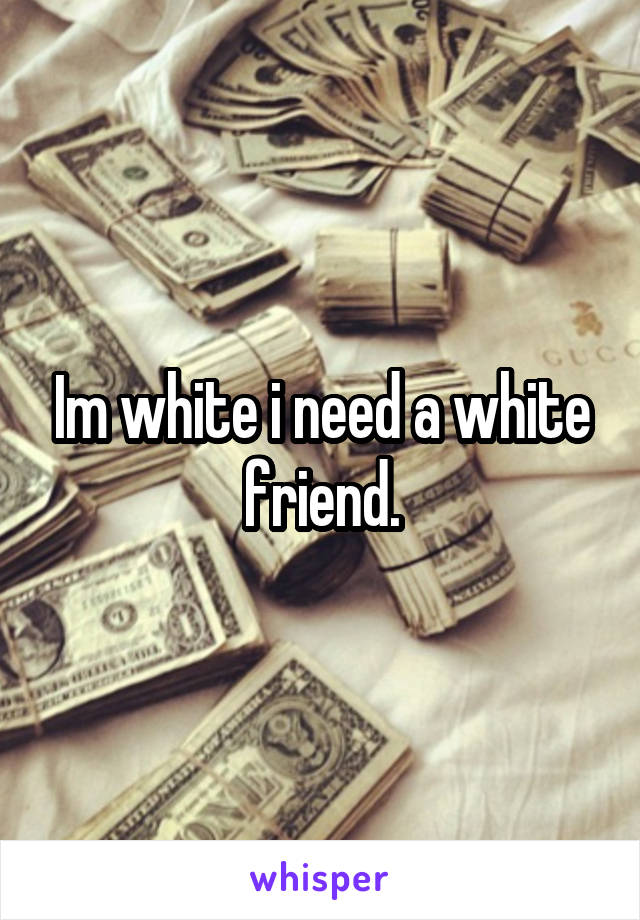 Im white i need a white friend.