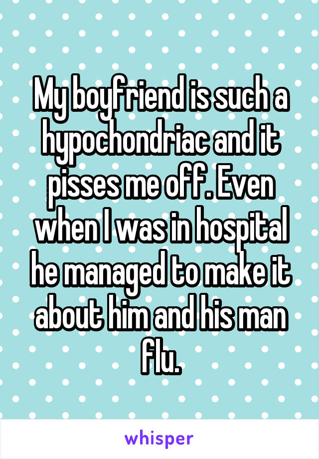 My boyfriend is such a hypochondriac and it pisses me off. Even when I was in hospital he managed to make it about him and his man flu.