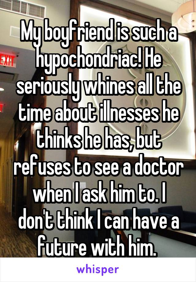 My boyfriend is such a hypochondriac! He seriously whines all the time about illnesses he thinks he has, but refuses to see a doctor when I ask him to. I don't think I can have a future with him. 
