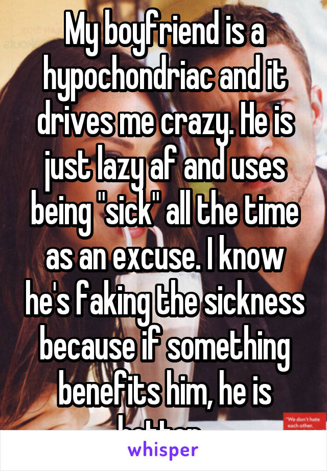 My boyfriend is a hypochondriac and it drives me crazy. He is just lazy af and uses being "sick" all the time as an excuse. I know he's faking the sickness because if something benefits him, he is better. 