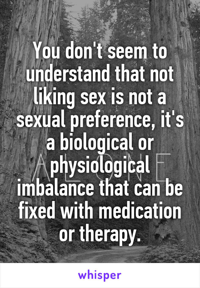 You don't seem to understand that not liking sex is not a sexual preference, it's a biological or physiological imbalance that can be fixed with medication or therapy.