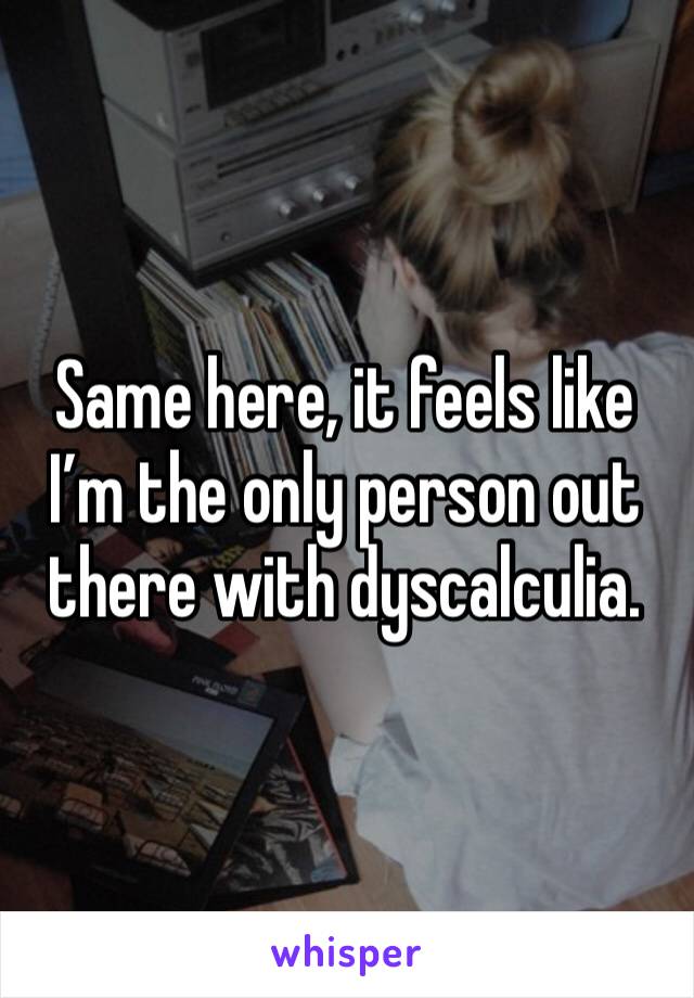 Same here, it feels like I’m the only person out there with dyscalculia.
