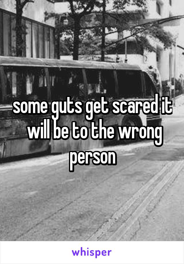 some guts get scared it  will be to the wrong person