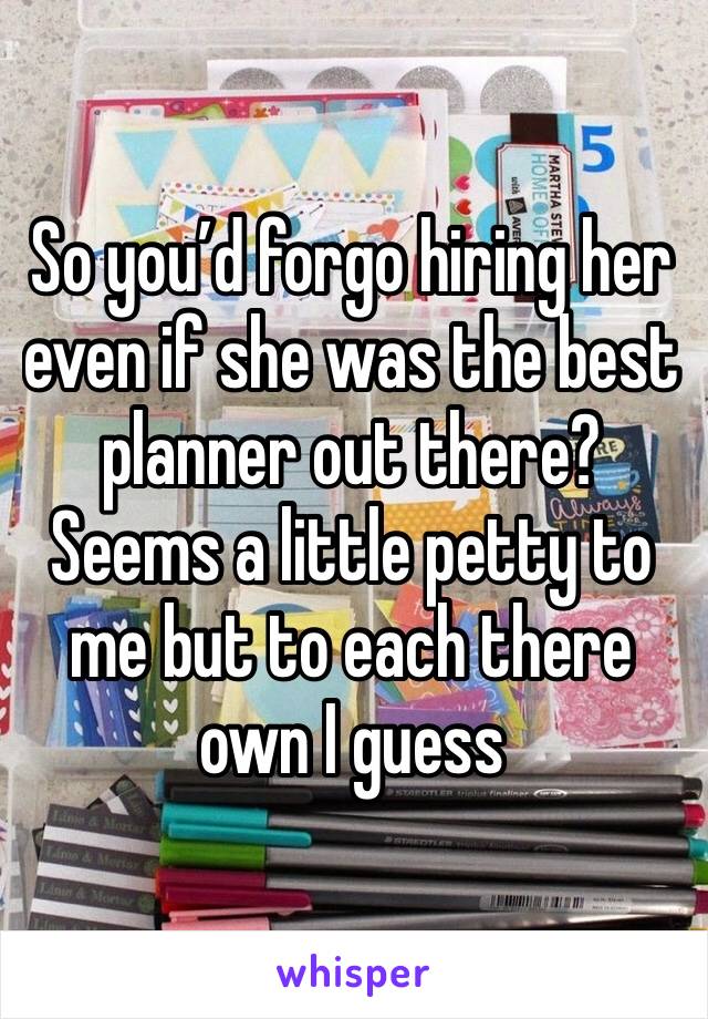 So you’d forgo hiring her even if she was the best planner out there? Seems a little petty to me but to each there own I guess