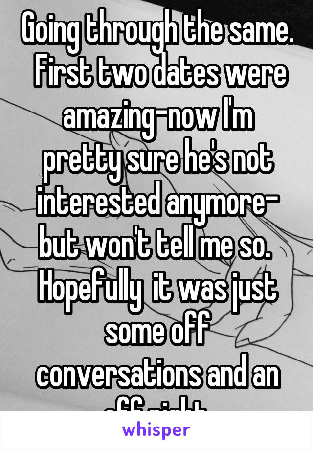 Going through the same.  First two dates were amazing-now I'm pretty sure he's not interested anymore- but won't tell me so.  Hopefully  it was just some off conversations and an off night.