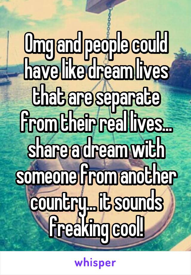 Omg and people could have like dream lives that are separate from their real lives... share a dream with someone from another country... it sounds freaking cool!