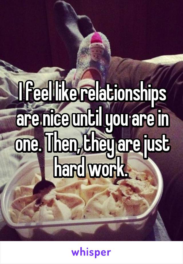 I feel like relationships are nice until you are in one. Then, they are just hard work. 