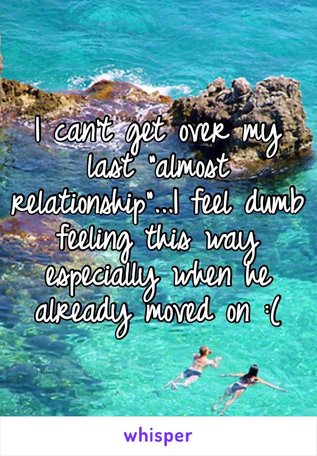 I can’t get over my last “almost relationship”...I feel dumb feeling this way especially when he already moved on :( 