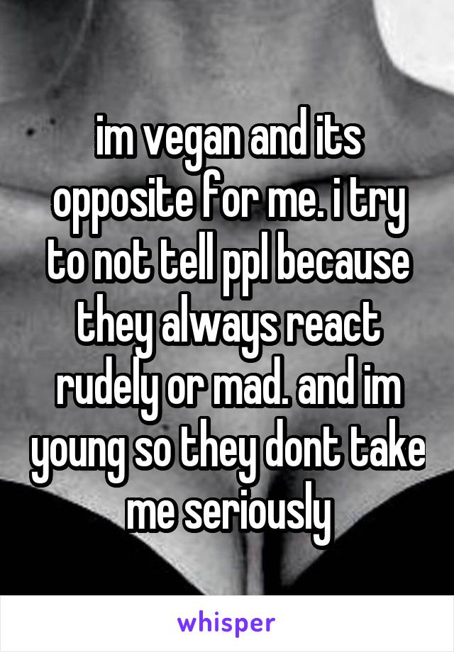 im vegan and its opposite for me. i try to not tell ppl because they always react rudely or mad. and im young so they dont take me seriously