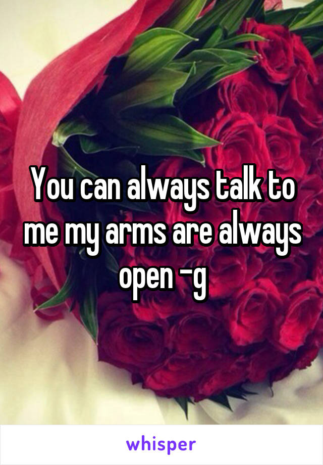 You can always talk to me my arms are always open -g