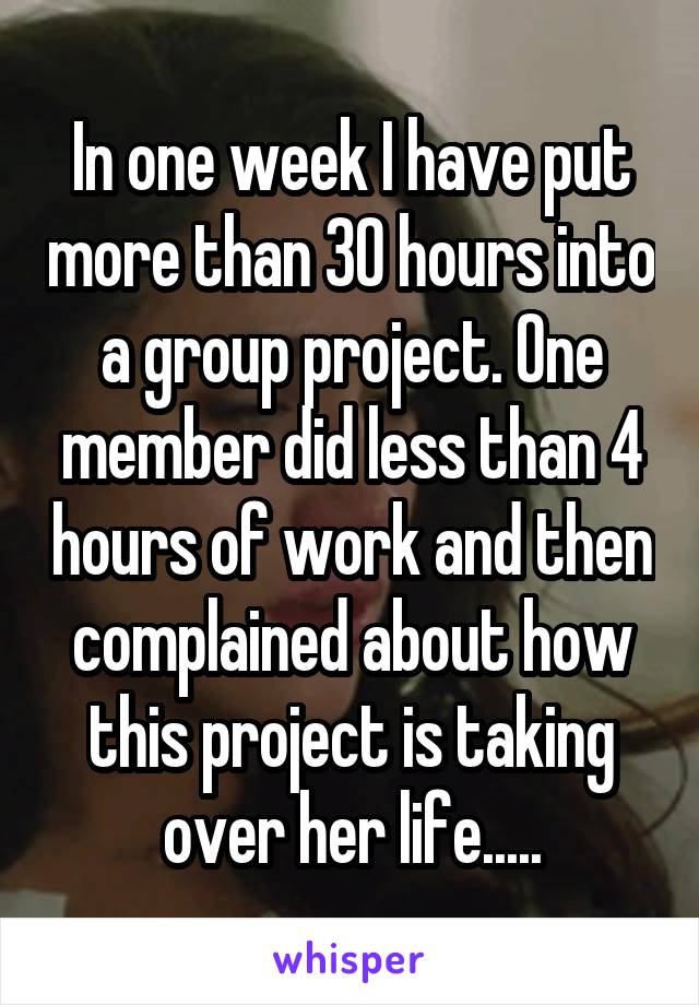 In one week I have put more than 30 hours into a group project. One member did less than 4 hours of work and then complained about how this project is taking over her life.....