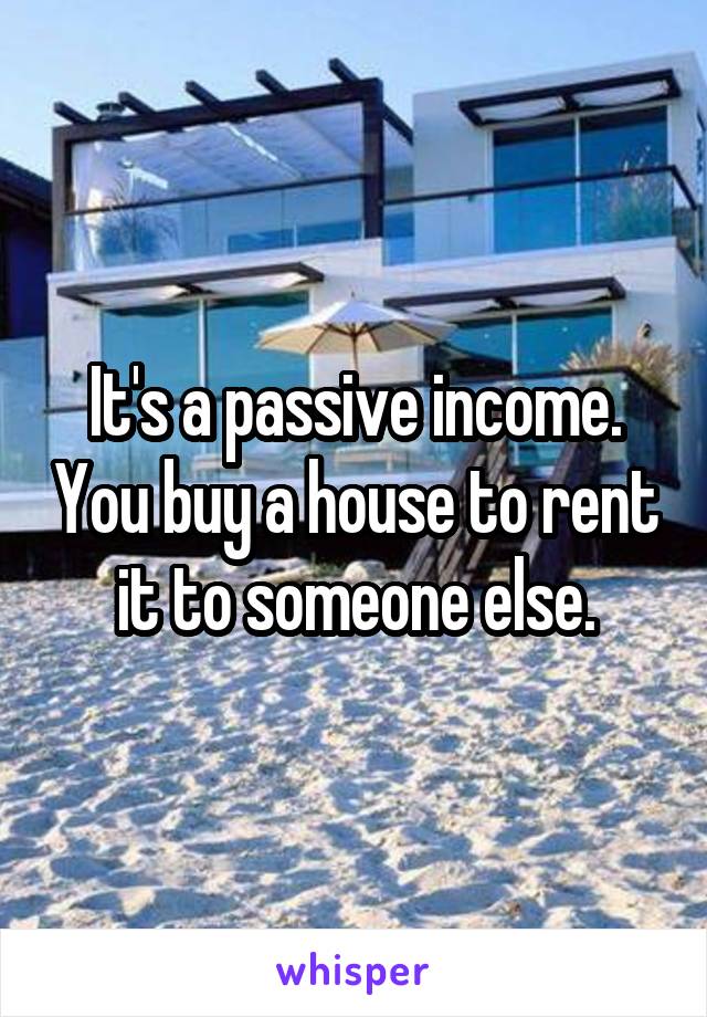 It's a passive income. You buy a house to rent it to someone else.