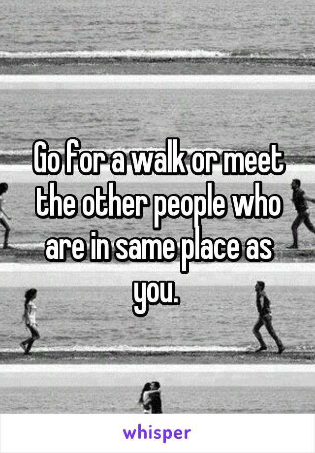 Go for a walk or meet the other people who are in same place as you. 
