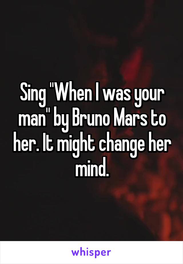 Sing "When I was your man" by Bruno Mars to her. It might change her mind.