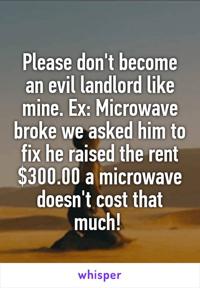 Please don't become an evil landlord like mine. Ex: Microwave broke we asked him to fix he raised the rent $300.00 a microwave doesn't cost that much! 