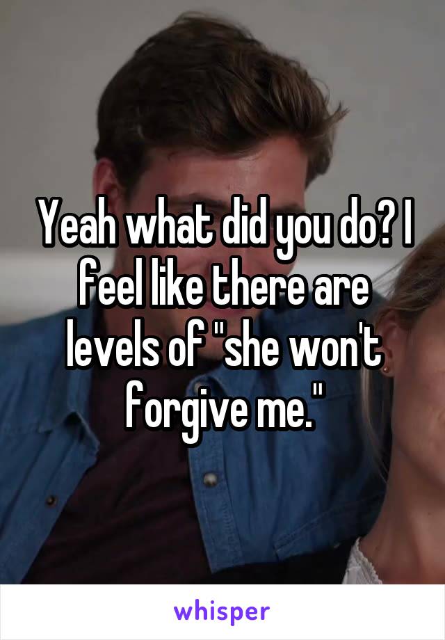 Yeah what did you do? I feel like there are levels of "she won't forgive me."