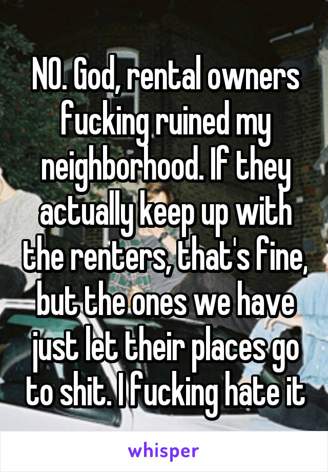 NO. God, rental owners fucking ruined my neighborhood. If they actually keep up with the renters, that's fine, but the ones we have just let their places go to shit. I fucking hate it