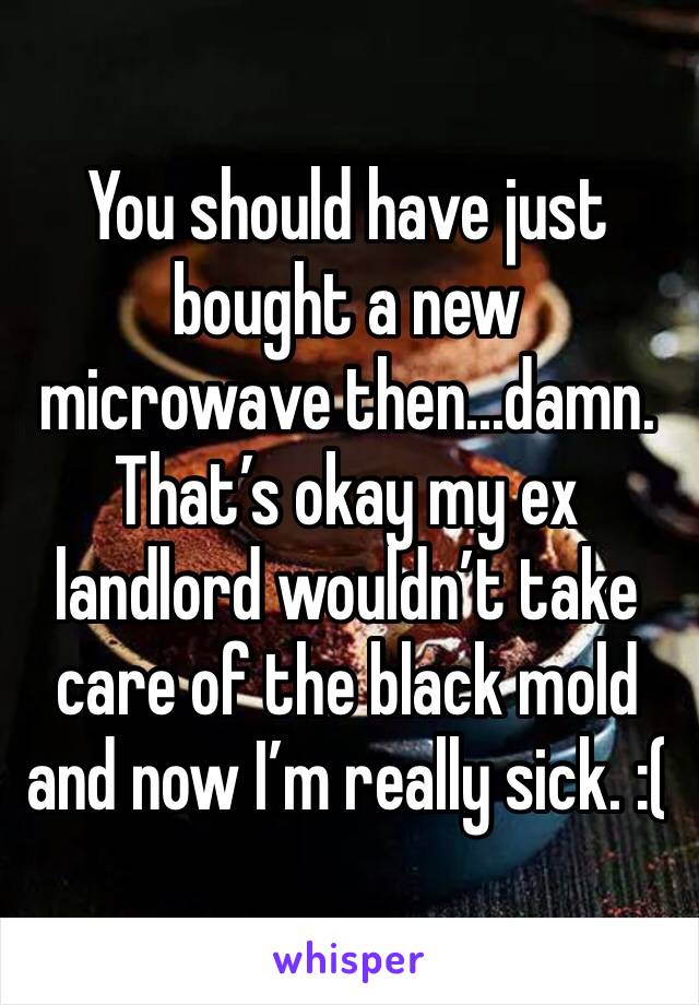 You should have just bought a new microwave then...damn. That’s okay my ex landlord wouldn’t take care of the black mold and now I’m really sick. :(