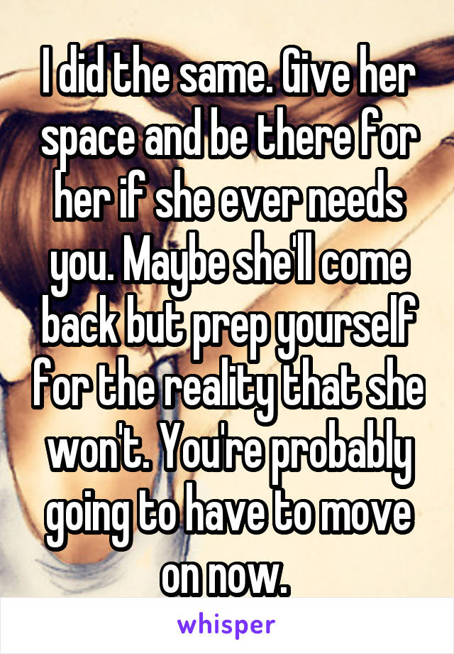 I did the same. Give her space and be there for her if she ever needs you. Maybe she'll come back but prep yourself for the reality that she won't. You're probably going to have to move on now. 