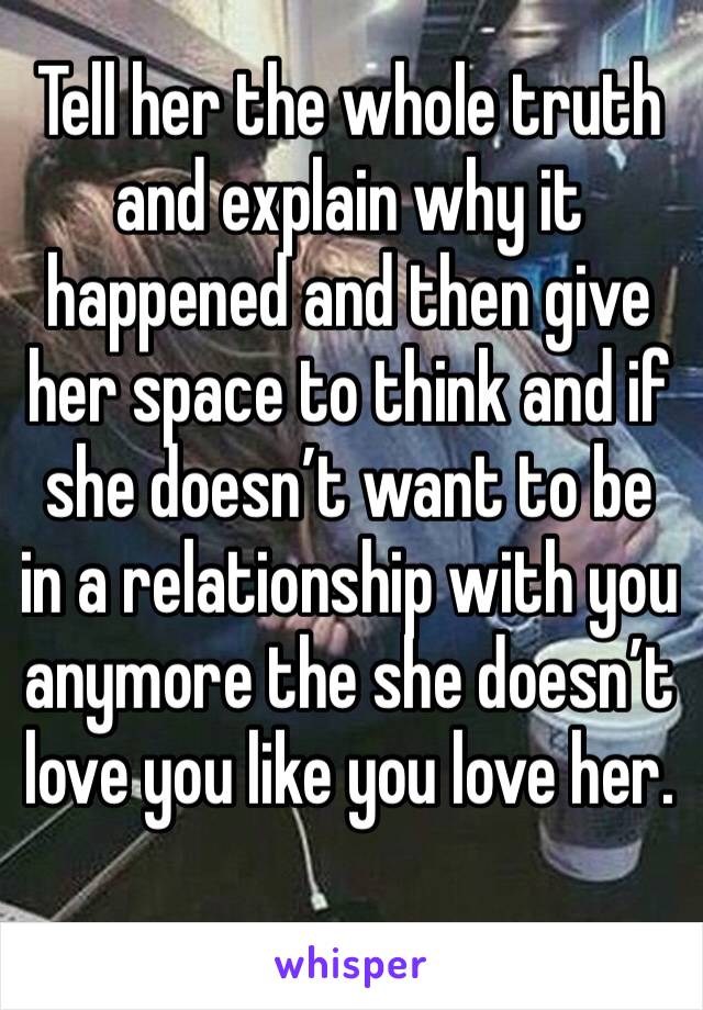 Tell her the whole truth and explain why it happened and then give her space to think and if she doesn’t want to be in a relationship with you anymore the she doesn’t love you like you love her.