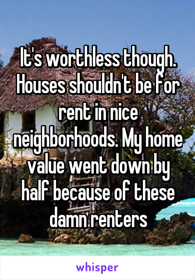 It's worthless though. Houses shouldn't be for rent in nice neighborhoods. My home value went down by half because of these damn renters