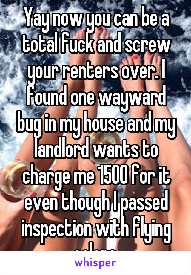 Yay now you can be a total fuck and screw your renters over. I found one wayward bug in my house and my landlord wants to charge me 1500 for it even though I passed inspection with flying colors.