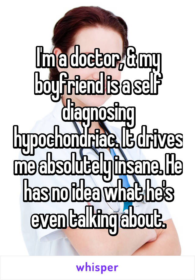 I'm a doctor, & my boyfriend is a self diagnosing hypochondriac. It drives me absolutely insane. He has no idea what he's even talking about.