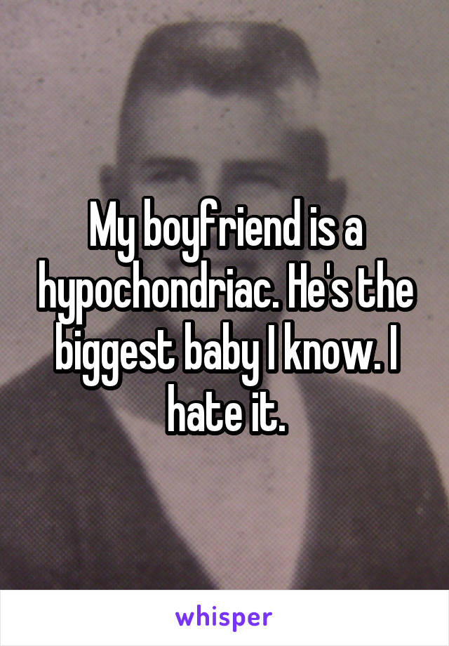 My boyfriend is a hypochondriac. He's the biggest baby I know. I hate it.