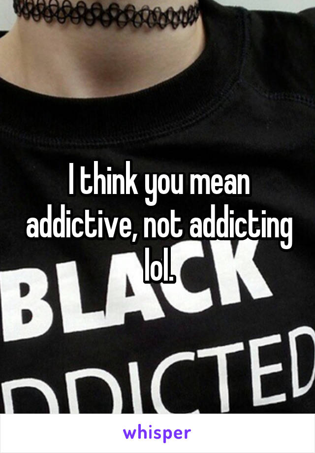 I think you mean addictive, not addicting lol.