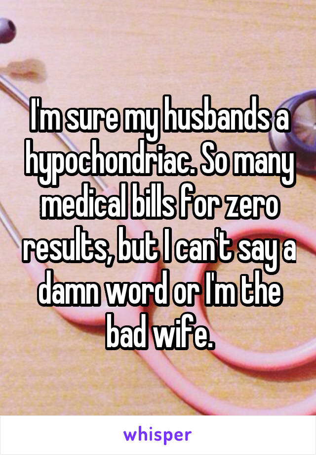 I'm sure my husbands a hypochondriac. So many medical bills for zero results, but I can't say a damn word or I'm the bad wife.