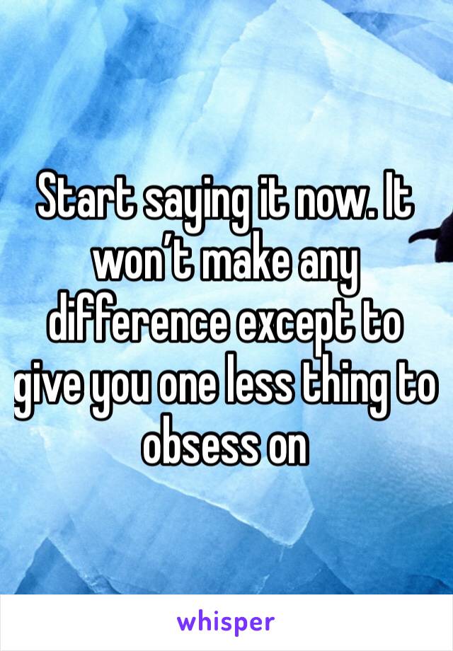 Start saying it now. It won’t make any difference except to give you one less thing to obsess on