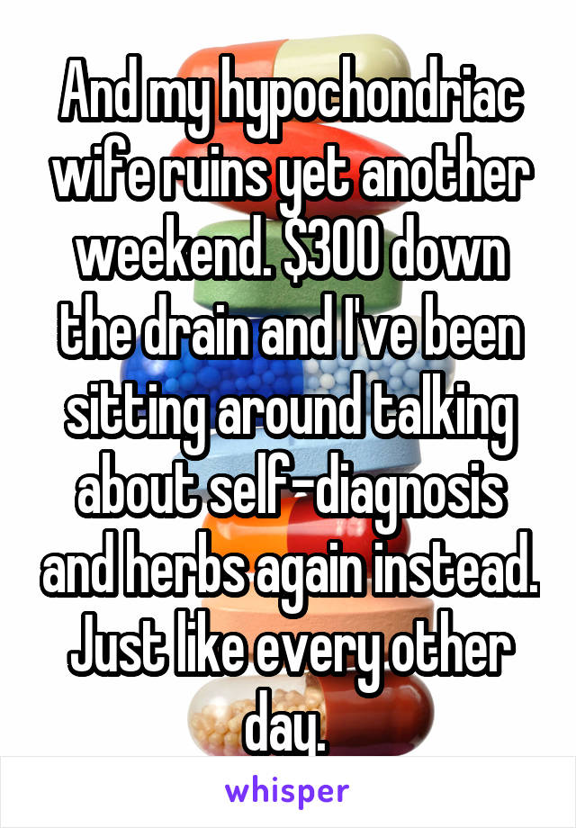 And my hypochondriac wife ruins yet another weekend. $300 down the drain and I've been sitting around talking about self-diagnosis and herbs again instead. Just like every other day. 