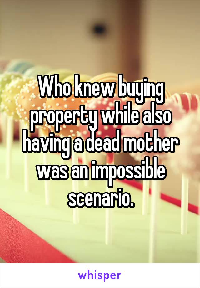 Who knew buying property while also having a dead mother was an impossible scenario.