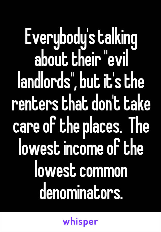 Everybody's talking about their "evil landlords", but it's the renters that don't take care of the places.  The lowest income of the lowest common denominators.