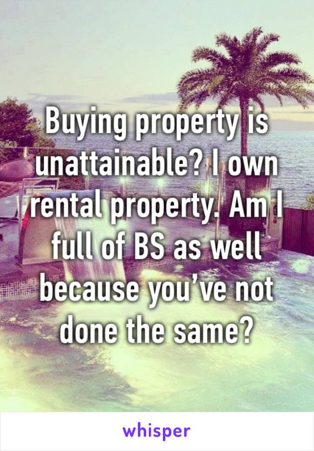 Buying property is unattainable? I own rental property. Am I full of BS as well because you’ve not done the same? 