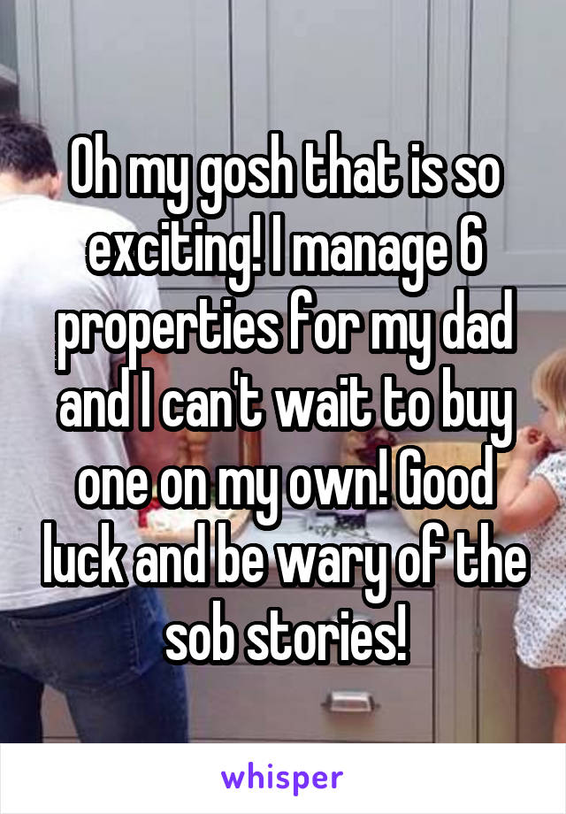 Oh my gosh that is so exciting! I manage 6 properties for my dad and I can't wait to buy one on my own! Good luck and be wary of the sob stories!