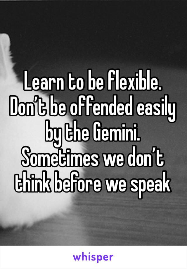 Learn to be flexible. Don’t be offended easily by the Gemini. Sometimes we don’t think before we speak