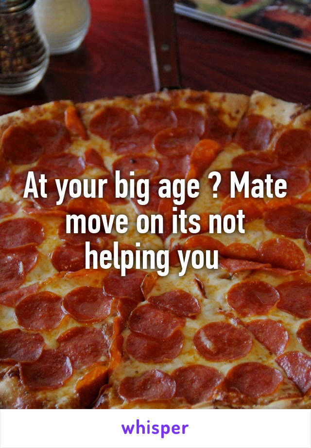 At your big age ? Mate move on its not helping you 
