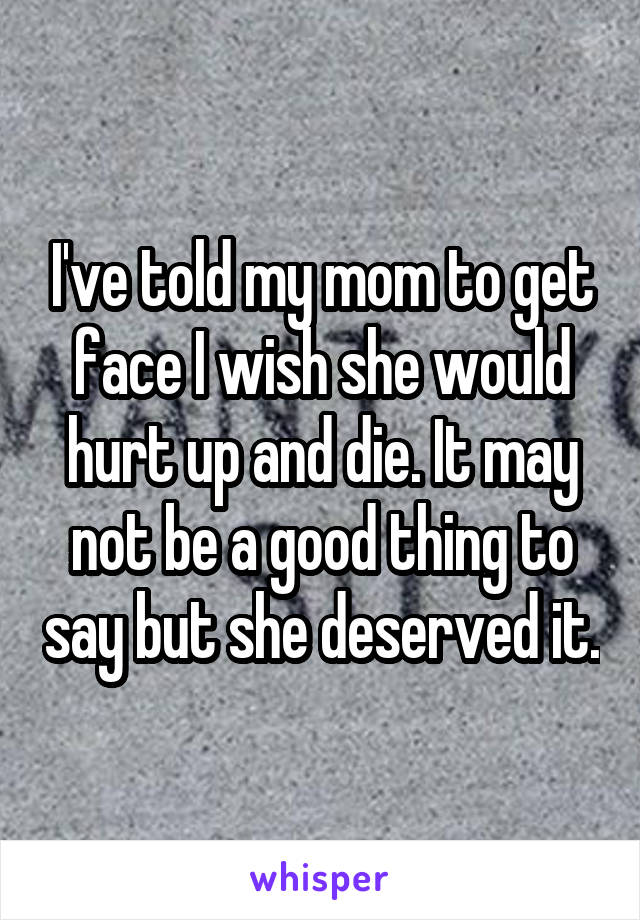 I've told my mom to get face I wish she would hurt up and die. It may not be a good thing to say but she deserved it.