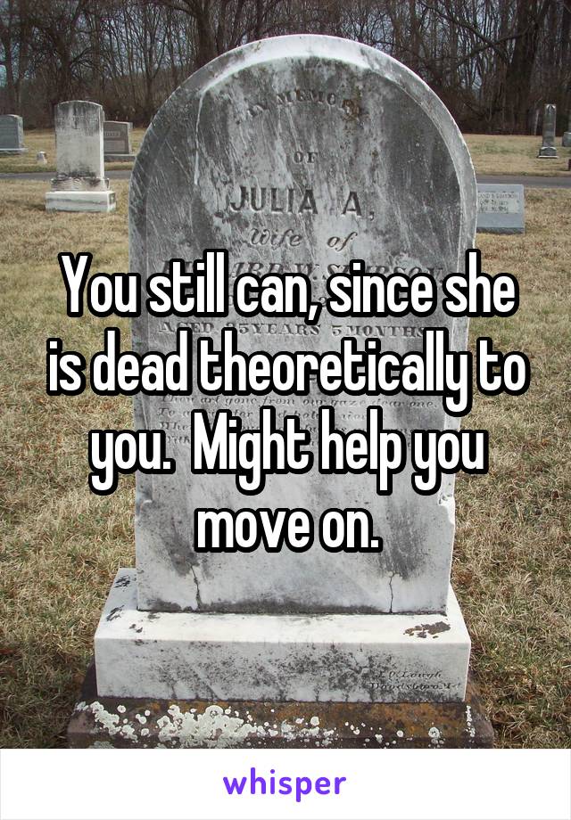 You still can, since she is dead theoretically to you.  Might help you move on.
