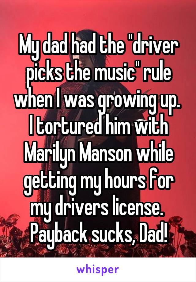 My dad had the "driver picks the music" rule when I was growing up. 
I tortured him with Marilyn Manson while getting my hours for my drivers license. 
Payback sucks, Dad!