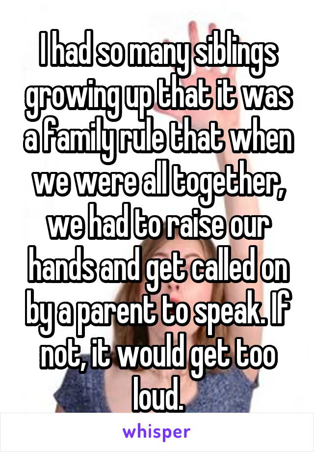 I had so many siblings growing up that it was a family rule that when we were all together, we had to raise our hands and get called on by a parent to speak. If not, it would get too loud.