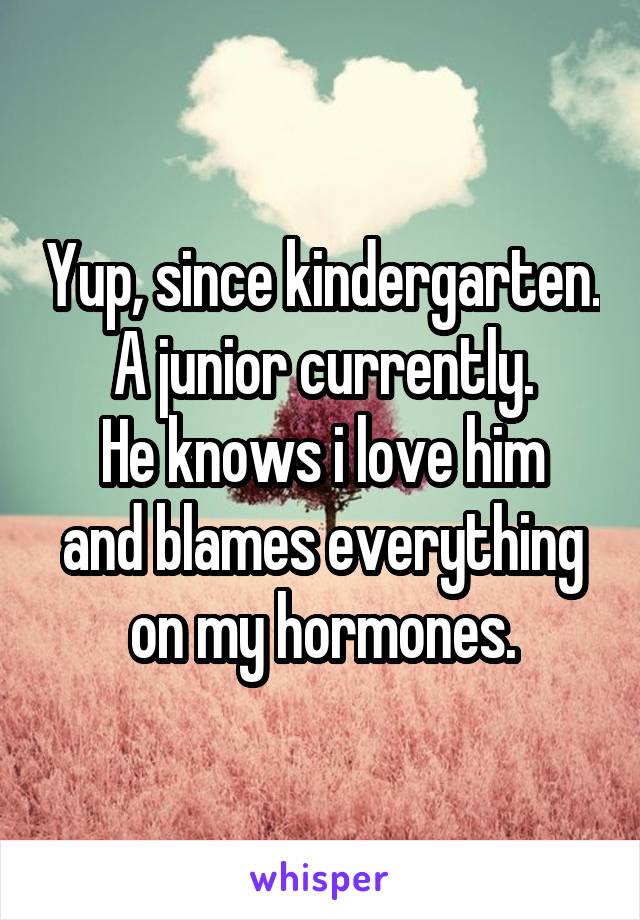 Yup, since kindergarten.
A junior currently.
He knows i love him and blames everything on my hormones.