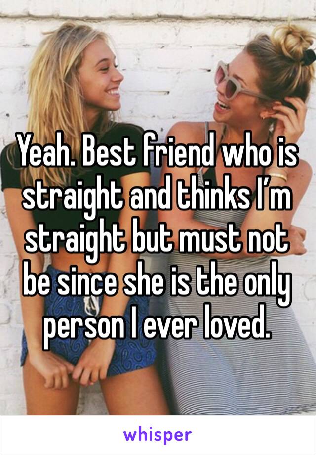 Yeah. Best friend who is straight and thinks I’m straight but must not be since she is the only person I ever loved.
